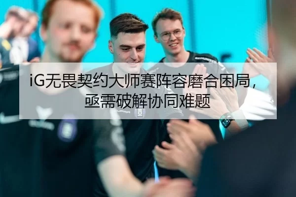 iG无畏契约大师赛阵容磨合困局，亟需破解协同难题