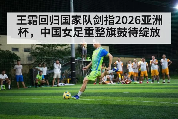王霜回归国家队剑指2026亚洲杯,中国女足重整旗鼓待绽放